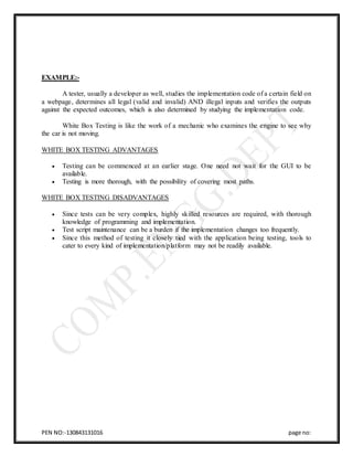 PEN NO:-130843131016 page no:
EXAMPLE:-
A tester, usually a developer as well, studies the implementation code of a certain field on
a webpage, determines all legal (valid and invalid) AND illegal inputs and verifies the outputs
against the expected outcomes, which is also determined by studying the implementation code.
White Box Testing is like the work of a mechanic who examines the engine to see why
the car is not moving.
WHITE BOX TESTING ADVANTAGES
 Testing can be commenced at an earlier stage. One need not wait for the GUI to be
available.
 Testing is more thorough, with the possibility of covering most paths.
WHITE BOX TESTING DISADVANTAGES
 Since tests can be very complex, highly skilled resources are required, with thorough
knowledge of programming and implementation.
 Test script maintenance can be a burden if the implementation changes too frequently.
 Since this method of testing it closely tied with the application being testing, tools to
cater to every kind of implementation/platform may not be readily available.
 