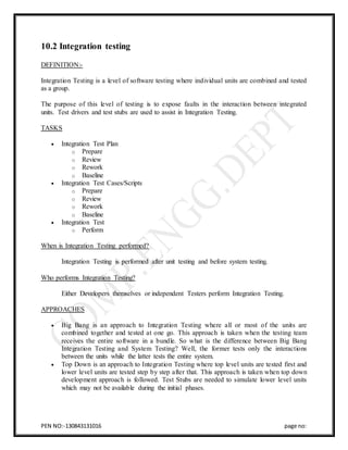 PEN NO:-130843131016 page no:
10.2 Integration testing
DEFINITION:-
Integration Testing is a level of software testing where individual units are combined and tested
as a group.
The purpose of this level of testing is to expose faults in the interaction between integrated
units. Test drivers and test stubs are used to assist in Integration Testing.
TASKS
 Integration Test Plan
o Prepare
o Review
o Rework
o Baseline
 Integration Test Cases/Scripts
o Prepare
o Review
o Rework
o Baseline
 Integration Test
o Perform
When is Integration Testing performed?
Integration Testing is performed after unit testing and before system testing.
Who performs Integration Testing?
Either Developers themselves or independent Testers perform Integration Testing.
APPROACHES
 Big Bang is an approach to Integration Testing where all or most of the units are
combined together and tested at one go. This approach is taken when the testing team
receives the entire software in a bundle. So what is the difference between Big Bang
Integration Testing and System Testing? Well, the former tests only the interactions
between the units while the latter tests the entire system.
 Top Down is an approach to Integration Testing where top level units are tested first and
lower level units are tested step by step after that. This approach is taken when top down
development approach is followed. Test Stubs are needed to simulate lower level units
which may not be available during the initial phases.
 