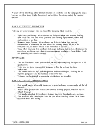 PEN NO:-130843131016 page no:
A tester, without knowledge of the internal structures of a website, tests the web pages by using a
browser; providing inputs (clicks, keystrokes) and verifying the outputs against the expected
outcome.
BLACK BOX TESTING TECHNIQUES
Following are some techniques that can be used for designing black box tests.
 Equivalence partitioning: It is a software test design technique that involves dividing
input values into valid and invalid partitions and selecting representative values from
each partition as test data.
 Boundary Value Analysis: It is a software test design technique that involves
determination of boundaries for input values and selecting values that are at the
boundaries and just inside/ outside of the boundaries as test data.
 Cause Effect Graphing: It is a software test design technique that involves identifying the
cases (input conditions) and effects (output conditions), producing a Cause-Effect Graph,
and generating test cases accordingly.
ADVANTAGES
 Tests are done from a user’s point of view and will help in exposing discrepancies in the
specifications.
 Tester need not know programming languages or how the software has been
implemented.
 Tests can be conducted by a body independent from the developers, allowing for an
objective perspective and the avoidance of developer-bias.
 Test cases can be designed as soon as the specifications are complete.
BLACK BOX TESTING DISADVANTAGES
 Only a small number of possible inputs can be tested and many program paths will be left
untested.
 Without clear specifications, which is the situation in many projects, test cases will be
difficult to design.
 Tests can be redundant if the software designer/ developer has already run a test case.
 Ever wondered why a soothsayer closes the eyes when foretelling events? So is almost
the case in Black Box Testing.
 