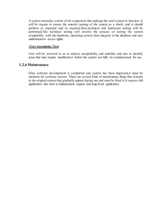 A system normally consist of all component that makeup the total system to function .It
will be require to ensure the smooth running of the system as a whole ,and it should
perform as expected and as required.Here,technical and functional testing will be
performed.The technical testing will involve the process of testing the system
compability with the hardware, operating system, data integrity in the database and user
authentication access rights.
User Acceptance Test
User will be involved so as to analyze acceptability and usability and also to identify
areas that may require modification before the system can fully be commissioned for use.
1.2.6 Maintenance
Once software development is completed and system has been deployed,it must be
maintain for continue success. There are several kind of maintenance.Bugs that remains
in the original system that gradually appear during use and must be fixed it.A success full
application also lead to enhancement request and long-lived application
 