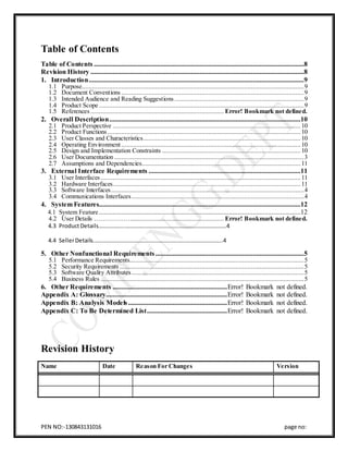 PEN NO:-130843131016 page no:
Table of Contents
Table of Contents ...........................................................................................................................8
Revision History .............................................................................................................................8
1. Introduction..............................................................................................................................9
1.1 Purpose..................................................................................................................................9
1.2 Document Conventions ...........................................................................................................9
1.3 Intended Audience and Reading Suggestions............................................................................9
1.4 Product Scope ........................................................................................................................9
1.5 References .............................................................................. Error! Bookmark not defined.
2. Overall Description................................................................................................................10
2.1 Product Perspective .............................................................................................................. 10
2.2 Product Functions ................................................................................................................. 10
2.3 User Classes and Characteristics............................................................................................ 10
2.4 Operating Environment......................................................................................................... 10
2.5 Design and Implementation Constraints ................................................................................. 10
2.6 User Documentation ...............................................................................................................3
2.7 Assumptions and Dependencies............................................................................................. 11
3. External Interface Requirements .........................................................................................11
3.1 User Interfaces ..................................................................................................................... 11
3.2 Hardware Interfaces.............................................................................................................. 11
3.3 Software Interfaces.................................................................................................................4
3.4 Communications Interfaces.....................................................................................................4
4. System Features......................................................................................................................12
4.1 System Feature ......................................................................................................................12
4.2 User Details ………………...................................................... Error! Bookmark not defined.
4.3 ProductDetails……………...……………………………………………………………..4
4.4 SellerDetails..……………………………………………………………………………..4
5. Other Nonfunctional Requirements.......................................................................................5
5.1 Performance Requirements......................................................................................................5
5.2 Security Requirements ............................................................................................................5
5.3 Software Quality Attributes.....................................................................................................5
5.4 Business Rules .......................................................................................................................5
6. Other Requirements ...................................................................Error! Bookmark not defined.
Appendix A: Glossary.......................................................................Error! Bookmark not defined.
Appendix B: Analysis Models..........................................................Error! Bookmark not defined.
Appendix C: To Be Determined List...............................................Error! Bookmark not defined.
Revision History
Name Date Reason For Changes Version
 