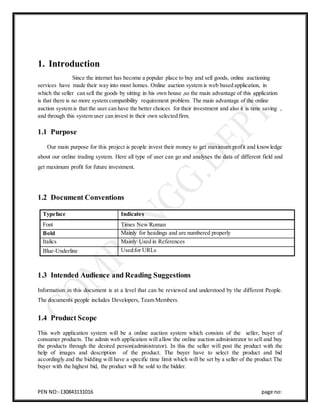 PEN NO:-130843131016 page no:
1. Introduction
Since the internet has become a popular place to buy and sell goods, online auctioning
services have made their way into most homes. Online auction system is web based application, in
which the seller can sell the goods by sitting in his own house ,so the main advantage of this application
is that there is no more system compatibility requirement problem. The main advantage of the online
auction system is that the user can have the better choices for their investment and also it is time saving ,
and through this system user can invest in their own selected firm.
1.1 Purpose
Our main purpose for this project is people invest their money to get maximum profit and knowledge
about our online trading system. Here all type of user can go and analyses the data of different field and
get maximum profit for future investment.
1.2 Document Conventions
Typeface Indicates
Font Times New Roman
Bold Mainly for headings and are numbered properly
Italics Mainly Used in References
Blue-Underline Used for URLs
1.3 Intended Audience and Reading Suggestions
Information in this document is at a level that can be reviewed and understood by the different People.
The documents people includes Developers, Team Members.
1.4 Product Scope
This web application system will be a online auction system which consists of the seller, buyer of
consumer products. The admin web application will allow the online auction administrator to sell and buy
the products through the desired person(administrator). In this the seller will post the product with the
help of images and description of the product. The buyer have to select the product and bid
accordingly.and the bidding will have a specific time limit which will be set by a seller of the product The
buyer with the highest bid, the product will be sold to the bidder.
 