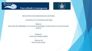 Benemérita Universidad Autónoma de Puebla 
Licenciatura en la Enseñanza del Ingles 
Materia: 
Desarrollo de Habilidades en el Uso de la Tecnología, la Información y la Comunicación 
(DHTIC) 
Profesora: 
Jared Saraí Vázquez Ojeda 
Alumno (a): 
Iliana Cortes Loyola 
 