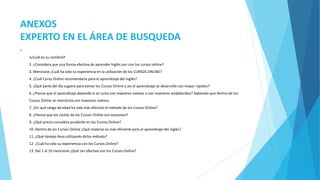 ANEXOS 
EXPERTO EN EL ÁREA DE BUSQUEDA 
 
1¿Cuál es su nombre? 
2. ¿Considera que una forma efectiva de aprender Inglés son con los cursos online? 
3. Mencione ¿Cuál ha sido su experiencia en la utilización de los CURSOS ONLINE? 
4. ¿Cuál Curso Online recomendaría para el aprendizaje del inglés? 
5. ¿Qué parte del día sugiere para tomar los Cursos Online y así el aprendizaje se desarrolle con mayor rapidez? 
6. ¿Piensa que el aprendizaje depende si se cursa con maestros nativos o con maestros establecidos? Sabiendo que dentro de los 
Cursos Online se interactúa con maestros nativos. 
7. ¿En qué rango de edad ha sido más efectivo el método de los Cursos Online? 
8. ¿Piensa que los costos de los Cursos Online son excesivos? 
9. ¿Qué precio considera prudente en los Cursos Online? 
10. Dentro de los Cursos Online ¿Qué material es más eficiente para el aprendizaje del inglés? 
11. ¿Qué tiempo lleva utilizando dicho método? 
12. ¿Cuál ha sido su experiencia con los Cursos Online? 
13. Del 1 al 10 mencione ¿Qué tan efectivo son los Cursos Online? 
 