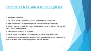 EXPERTO EN EL ÁREA DE BUSQUEDA 
1. ¿Cuál es su nombre? 
2. Del 1 al 10 mencione la importancia de la Internet hoy en día 
3. ¿Qué herramienta aconsejaría para el desarrollo del aprendizaje? 
4. ¿Piensa que para tener una mayor incrementación en la lectura, se lograría 
con la difusión del internet? 
5. ¿Desde cuándo utiliza la Internet? 
6. ¿Le es preferible leer un libro electrónico que un libro de bolsillo? 
7. ¿Cuál cree que sea la consecuencia que los jóvenes hoy en día no tengan el 
hábito de la lectura?*Tu resumen podría ser más extenso 

