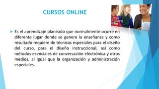 CURSOS ONLINE 
 Es el aprendizaje planeado que normalmente ocurre en 
diferente lugar donde se genera la enseñanza y como 
resultado requiere de técnicas especiales para el diseño 
del curso, para el diseño instruccional, así como 
métodos esenciales de conversación electrónica y otros 
medios, al igual que la organización y administración 
especiales. 
 