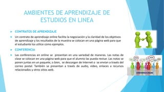AMBIENTES DE APRENDIZAJE DE 
ESTUDIOS EN LINEA 
 CONTRATOS DE APRENDIZAJE 
 Un contrato de aprendizaje online facilita la negociación y la claridad de los objetivos 
de aprendizaje y los resultados de la muestra se colocan en una página web para que 
el estudiante los utilice como ejemplos. 
 CONFERENCIA 
 Las conferencias en online se presentan en una variedad de maneras. Las notas de 
clase se colocan en una página web para que el alumno las pueda revisar. Las notas se 
ponen juntas en un paquete, o bien, se descargan de Internet o se envían a través del 
correo postal. También se presentan a través de audio, vídeo, enlaces a recursos 
relacionados y otros sitios web. 
 