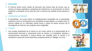  DISCUSIÓN 
 El Internet ofrece varios modos de discusión que incluye listas de correo, que se 
centran en temas específicos y programas de conferencia. La comunicación se ofrece 
mediante la utilización de las salas de chat o entornos de realidad virtual basada en 
texto. 
 APRENDIZAJE AUTÓNOMO 
 El aprendizaje los cursos online es verdaderamente compatible con el aprendizaje 
autónomo como en la búsqueda y las actividades de aprendizaje a su propio ritmo. El 
alumno trabaja en un ordenador, donde busca y utiliza los vastos recursos de la 
investigación en Internet, casi cualquier tema imaginable. 
 TUTORÍA 
 Una ventaja importante de la tutoría en los cursos online es la oportunidad de la 
comunicación frecuente y conveniente entre el mentor y el estudiante. Revistas y 
comunicaciones semanales o incluso diarias son enviadas entre el mentor y el 
estudiante a través del correo electrónico, proporcionando un "diálogo" en curso. 
 