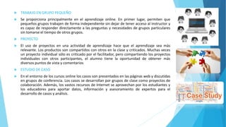  TRABAJO EN GRUPO PEQUEÑO 
 Se proporciona principalmente en el aprendizaje online. En primer lugar, permiten que 
pequeños grupos trabajen de forma independiente sin dejar de tener acceso al instructor y 
es capaz de responder directamente a las preguntas y necesidades de grupos particulares 
sin tomarse el tiempo de otros grupos. 
 PROYECTO 
 El uso de proyectos en una actividad de aprendizaje hace que el aprendizaje sea más 
relevante. Los productos son compartidos con otros en la clase y criticados. Muchas veces 
un proyecto individual sólo es criticado por el facilitador, pero compartiendo los proyectos 
individuales con otros participantes, el alumno tiene la oportunidad de obtener más 
diversos puntos de vista y comentarios 
 ESTUDIO DE CASO 
 En el entorno de los cursos online los casos son presentados en las páginas web y discutidas 
en grupos de conferencia. Los casos se desarrollan por grupos de clase como proyectos de 
colaboración. Además, los vastos recursos de Internet se aprovechan por los estudiantes y 
los educadores para aportar datos, información y asesoramiento de expertos para el 
desarrollo de casos y análisis. 
 