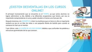 ¿EXISTEN DESVENTAJAS EN LOS CURSOS 
ONLINE? 
El principal inconveniente que se encuentra es el TIEMPO, ya que varios alumnos no 
logran administrar su día, debido a las diferentes ocupaciones que tienen, por eso es 
importante comprometerse al curso y poder estudiar al menos una hora por día. 
Después tenemos a la GRAMÁTICA si bien la enseñanza que se tiene en ella es importante 
anotarla ya sea en un bloc de notas o una pequeña libreta de bolsillo para cuando se 
comience el chat con el mentor. 
Y por último esta LA FUSIÓN DE LOS DOS IDIOMAS debido a que confunden las palabras y 
estructuras gramaticales de los que conocen. 
 