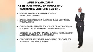 AIMIE DIYANA ZUBIR
ASSISTANT MANAGER MARKETING
AUTHENTIC VENTURE SDN BHD
Ø 4 YEARS EXPERIENCE IN MARKETING AND
SALES DEVELOPMENT
Ø BACHELOR GRADUATE IN BUSINESS IT AND MULTIMEDIA
PROGRAMMING.
Ø ONE OF THE PRESENTER FOR ICT FOR GROWTH ACADEMY
FOCUSING ON ONLINE MARKETING DEVELOPMENT
Ø CONDUCTED SEVERAL TRAINING CLASSES FOR FACEBOOK
MARKETING AND GOOGLE MARKETING
Ø COPYWRITER, ADVERTISER AND GRAPHIC DESIGNER FOR
AUTHENTIC VENTURE SDN BHD
 