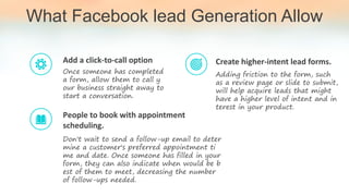 What Facebook lead Generation Allow
Once someone has completed
a form, allow them to call y
our business straight away to
start a conversation.
Add a click-to-call option
Don't wait to send a follow-up email to deter
mine a customer's preferred appointment ti
me and date. Once someone has filled in your
form, they can also indicate when would be b
est of them to meet, decreasing the number
of follow-ups needed.
People to book with appointment
scheduling.
Adding friction to the form, such
as a review page or slide to submit,
will help acquire leads that might
have a higher level of intent and in
terest in your product.
Create higher-intent lead forms.
 