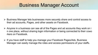 Business Manager Account
Ø Business Manager lets businesses more securely share and control access to
their ad accounts, Pages, and other assets on Facebook.
Ø Anyone in a business can see all of the Pages and ad accounts they work on i
n one place, without sharing login information or being connected to their cowo
rkers on Facebook.
Ø If you have staff to help you manage your Facebook Pages/Ads, Business
Manager can easily manage the roles and access permissions of your staffs.
 