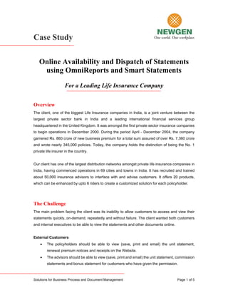 Case Study

   Online Availability and Dispatch of Statements
    using OmniReports and Smart Statements
                    For a Leading Life Insurance Company


Overview
The client, one of the biggest Life Insurance companies in India, is a joint venture between the
largest private sector bank in India and a leading international financial services group
headquartered in the United Kingdom. It was amongst the first private sector insurance companies
to begin operations in December 2000. During the period April - December 2004, the company
garnered Rs. 860 crore of new business premium for a total sum assured of over Rs. 7,360 crore
and wrote nearly 345,000 policies. Today, the company holds the distinction of being the No. 1
private life insurer in the country.


Our client has one of the largest distribution networks amongst private life insurance companies in
India, having commenced operations in 69 cities and towns in India. It has recruited and trained
about 50,000 insurance advisors to interface with and advise customers. It offers 20 products,
which can be enhanced by upto 6 riders to create a customized solution for each policyholder.




The Challenge
The main problem facing the client was its inability to allow customers to access and view their
statements quickly, on-demand, repeatedly and without failure. The client wanted both customers
and internal executives to be able to view the statements and other documents online.


External Customers
    •   The policyholders should be able to view (save, print and email) the unit statement,
        renewal premium notices and receipts on the Website.
    •   The advisors should be able to view (save, print and email) the unit statement, commission
        statements and bonus statement for customers who have given the permission.



Solutions for Business Process and Document Management                                  Page 1 of 5
 
