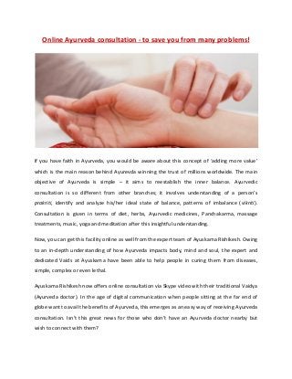 Online Ayurveda consultation - to save you from many problems!
If you have faith in Ayurveda, you would be aware about this concept of ‘adding more value’
which is the main reason behind Ayurevda winning the trust of millions worldwide. The main
objective of Ayurveda is simple – it aims to reestablish the inner balance. Ayurvedic
consultation is so different from other branches; it involves understanding of a person’s
prakriti, identify and analyze his/her ideal state of balance, patterns of imbalance (vikriti).
Consultation is given in terms of diet, herbs, Ayurvedic medicines, Panchakarma, massage
treatments, music, yoga and meditation after this insightful understanding.
Now, you can get this facility online as well from the expert team of Ayuskama Rishikesh. Owing
to an in-depth understanding of how Ayurveda impacts body, mind and soul, the expert and
dedicated Vaids at Ayuskama have been able to help people in curing them from diseases,
simple, complex or even lethal.
Ayuskama Rishikesh now offers online consultation via Skype video with their traditional Vaidya
(Ayurveda doctor). In the age of digital communication when people sitting at the far end of
globe want to avail the benefits of Ayurveda, this emerges as an easy way of receiving Ayurveda
consultation. Isn’t this great news for those who don’t have an Ayurveda doctor nearby but
wish to connect with them?
 