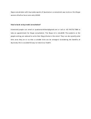 Skype consultation with Ayurveda experts of Ayuskama is a convenient way to do so. One Skype
session of half an hour costs only USD40.
How to book an Ayurvedic consultation?
Interested people can email at ayuskamarishikesh@gmail.com or call at +91 9917317388 to
take an appointment for Skype consultation. The Skype id is vinodk40. The patients or the
people writing are advised to write their Skype Name in the email. They can also specify what
time zone they are in so that a suitable time can be arranged. Considering the benefits of
Ayurveda, this is a wonderful way to restore our health.
 