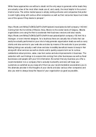 While these approaches are without a doubt not the only ways to generate online leads they
are actually a few of the most often made use of, and, easily, the most helpful in the current
internet area. The online market space is simply visiting enhance and companies that prefer
to work highly along with various other companies as well as their consumer base must make
use of this space if they desire to prosper!
https://filedn.com/l9iAcqToD8GLOqR7nJihcfH/poland-invest/poland-shelf-company-146.html
Coming from the hot climbs of Mexico Area, Mexico to the cooler lands of Calgary, Alberta
organizations are using the Net to accelerate their business versions and also results.
https://filedn.com/l9iAcqToD8GLOqR7nJihcfH/invest-poland/polish-company-102.html As a
manager, or even internet designer, for a business there are actually lots of traits that can
easily be actually performed on your site to help generate organization leads as well as carry
clients and also service to your web site and also by means of the web site to your provider.
Mailing listings are actually a well show and also incredibly beneficial means to keep in flair
along with other services as well as clients and to quickly acquire term out to curious
celebrations about promos, sales, new item series and also improvements in business. The
seduction with such listings is to acquire lists coming from other businesses as well as flood
businesses and people with your firm information. Be certain that any business you offer a
recommendation to is a company that is actually trustworthy and also will keep your
customers as satisfied as you keep all of them as your recommendation associations you to
this alternate provider in the thoughts of your clients and also various other companies and
also you wish to always keep the impact of your organization as good as possible.
 