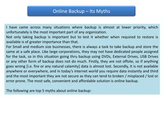 Online Backup – Its Myths I have came across many situations where backup is almost at lower priority, which unfortunately is the most important part of any organization. Not only taking backup is important but to test it whether when required to restore is available is of greater importance than that. For Small and medium size businesses, there is always a task to take backup and store the same at a safe place. Like large corporations, they may not have dedicated people assigned for the task, so in this situation going thru backup using DVDs, External Drives, USB Drives or any other form of backup does not do much. Firstly, they are not offsite, so if anything goes wrong [i.e. fire or any natural calamity] data is almost lost. Secondly, it is not available anywhere or everywhere, and in today’s internet world you require data instantly and third and the most important they are not secure as they can tend to broken / misplaced / lost or error prone. The most safe, convenient and affordable solution is online backup. The following are top 5 myths about online backup: 