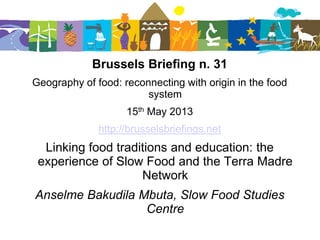 Brussels Briefing n. 31
Geography of food: reconnecting with origin in the food
system
15th May 2013
http://brusselsbriefings.net
Linking food traditions and education: the
experience of Slow Food and the Terra Madre
Network
Anselme Bakudila Mbuta, Slow Food Studies
Centre
 