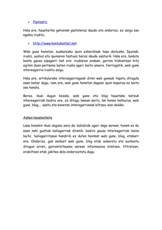 •    Fantastic

Hala ere, hauetariko gehienak gazteleraz daude eta ondorioz, ez zaigu oso
egokia iruditu.

   •    http://www.kontukontari.net

Web gune honetan, euskarazko ipuin ezberdinak topa daitezke. Ipuinak,
irudiz, audioz eta ipuinaren testuaz beraz daude osaturik. Hala ere, badute
beste gauza aipagarri bat ere: irudiaren ondoan, gorren hizkuntzan hitz
egiten duen pertsona baten irudia ageri baita uneoro. Horregatik, web gune
interesgarria iruditu zaigu.

Hala ere, artikulurako interesgarriagoak diren web guneak topatu ditugula
esan behar dugu, izan ere, web gune honetan dagoen ipuin kopurua ez baita
oso handia.

Beraz, ikusi dugun bezala, web gune eta blog hauetako batzuk
interesgarriak badira ere, ez ditugu lanean sartu, lan honen helburua, web
gune, blog,… osatu eta benetan interegarrienak biltzea izan delako.


Azken hausnarketa

Lana honekin ikusi duguna zera da: baliabide ugari dago sarean, honek ez du
esan nahi guztiak baliagarriak direnik, badira gauza interesgarriak baina
baita   baliagarritasun handirik ez duten hainbat web gune, blog, etabarr
ere. Ondorioz, guk zenbait web gune, blog etab aukeratu eta aurkeztu
ditugun arren, garrantzitsuena sarean informazioa bilatzen, filtratzen,
erabiltzen etab jakitea dela ondorioztatu dugu.
 