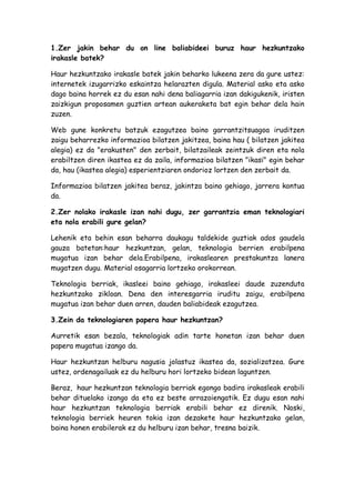 1.Zer jakin behar du on line baliabideei buruz haur hezkuntzako
irakasle batek?

Haur hezkuntzako irakasle batek jakin beharko lukeena zera da gure ustez:
internetek izugarrizko eskaintza helarazten digula. Material asko eta asko
dago baina horrek ez du esan nahi dena baliagarria izan dakigukenik, iristen
zaizkigun proposamen guztien artean aukeraketa bat egin behar dela hain
zuzen.

Web gune konkretu batzuk ezagutzea baino garrantzitsuagoa iruditzen
zaigu beharrezko informazioa bilatzen jakitzea, baina hau ( bilatzen jakitea
alegia) ez da "erakusten" den zerbait, bilatzaileak zeintzuk diren eta nola
erabiltzen diren ikastea ez da zaila, informazioa bilatzen "ikasi" egin behar
da, hau (ikastea alegia) esperientziaren ondorioz lortzen den zerbait da.

Informazioa bilatzen jakitea beraz, jakintza baino gehiago, jarrera kontua
da.

2.Zer nolako irakasle izan nahi dugu, zer garrantzia eman teknologiari
eta nola erabili gure gelan?

Lehenik eta behin esan beharra daukagu taldekide guztiak ados gaudela
gauza batetan:haur hezkuntzan, gelan, teknologia berrien erabilpena
mugatua izan behar dela.Erabilpena, irakaslearen prestakuntza lanera
mugatzen dugu. Material osagarria lortzeko orokorrean.

Teknologia berriak, ikasleei baino gehiago, irakasleei daude zuzenduta
hezkuntzako zikloan. Dena den interesgarria iruditu zaigu, erabilpena
mugatua izan behar duen arren, dauden baliabideak ezagutzea.

3.Zein da teknologiaren papera haur hezkuntzan?

Aurretik esan bezala, teknologiak adin tarte honetan izan behar duen
papera mugatua izango da.

Haur hezkuntzan helburu nagusia jolastuz ikastea da, sozializatzea. Gure
ustez, ordenagailuak ez du helburu hori lortzeko bidean laguntzen.

Beraz, haur hezkuntzan teknologia berriak egongo badira irakasleak erabili
behar dituelako izango da eta ez beste arrazoiengatik. Ez dugu esan nahi
haur hezkuntzan teknologia berriak erabili behar ez direnik. Noski,
teknologia berriek heuren tokia izan dezakete haur hezkuntzako gelan,
baina honen erabilerak ez du helburu izan behar, tresna baizik.
 