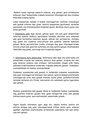 Galdera hauen inguruan ausnartu ondoren, argi genuen, gure artikuluaren
helburua: Haur hezkuntzako irakasle batentzat interesgarriak izan zitezken
helbideen bilduma egitea.

Lehen momentuan taldeko 4 kideak interesgarriak iruditzen zitzaizkigun
web guneak bilatzen hasi ginen: batetik ezaguntzen genituenak, entzunda
genituenak, eta bilatzailearekin bilaketak eginez. Berehala ohartu ginen zein
arazo genituen:

1.-Informazio asko dago sarean, gehiegi agian, eta web gune desberdinak
aztertuz zenbait denbora igarotakoan berahala ohartzen zera azkenean
web gune berdinetan bukatzen duzula: adibide bat jartzearren, chiltopia
weg gunea eta cuaderno intercultural web gunetan askotan bukatzen
genuen. Beraz garrantzitsua iruditu zitzaigun weg gune interesgarrietako
loturak zituen web gune bat aurkitzea eta hala aurkitu genuen Arantzabdela
ikastolako weg gunea, aurrerago berriz aipatuko duguna.



2.-Informazioa mota desberdina: Informazio asko dago eta aztertzeko eta
antolatzeko irizpide bat aukeratu beharra ikusi genuen. Irizpide bat web
gune motaren arabera izan zitekeen: instituzionalak, blogak etab. Baina
azkenean erabiltzaielaren araberako irizpidea aukeratu genuen: Irakasleari
zuzendutakoak eta ikasleei zuzendutakoak.

Irakasleei zuzendutako web guneak: bi taldekidek irakasleei zuzendutako
web gune interesgarriak bilatzeari ekin genion, batetik klaseak prestatzeko
interesgarriak ziren web guneak bilatzen saiatu ginen, grafomotrizitatea
lantzeko balibaide eta fitxak, marrazkiak eta eskulanak egiten laguntzeko
web guneak...



Ikasleei zuzendutako web guneak: Beste bi taldekidek ikasleei zuzendutako
weg gunetara bideratu genuen lana: gelan baliagarriak ziren web guneak
bilatzen saiatu ginen, ipuin multimediak, umeentzako jokuak...



Aipatu bezala, informazio ugari dago eta idazlan hontan, aurkitu eta
aztertu ditugun weg gune interesgarrienak biltzen saiatu gera, ondoren
egunkari digitalean argitaratzeko artikulurako aukeraketa bat egin behar
izan bait genuen.
 