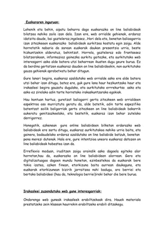 Euskararen inguruan:

Lehenik eta behin, aipatu beharra dago euskarazko on line baliabideak
bilatzea nahiko zaila izan dela. Izan ere, web orrialde gehienak, erdaraz
idatzita daude, bai gazteleraz,ingelesez...Hori dela eta, benetan balioagarria
izan zitezkeeen euskarazko baliabideak aurkitzea kostatu egin zaigu. Alde
horretatik nabaria da sarean euskarak daukan presentzia urria, beste
hizkuntzekin alderatuz, behintzat. Horrela, gazteleraz edo frantsesez
bilatzerakoan, informazioz gainezka aurkitu gaitezke, eta aurkitutako web
interesgarri asko alde batera utzi beharrean ikusten dugu geure burua. Ez
da berdina gertatzen euskaraz dauden on line baliabideekin, non aurkitutako
gauza gehienak aprobetxatu behar ditugun.

Gure lanari begira, euskaraz azaldutako web orrialde asko ere alde batera
utzi behar izan ditugu, batez ere, guk gure lana haur hezkuntzako haur eta
irakasleei begira gauzatu dugulako, eta aurkitutako errrekurtso asko eta
asko ez zirelako adin tarte horretako irakaskuntzarako egokiak.

Hau kontuan hartuz, guretzat baliagarri gerta zitezkeen web orrialdeen
espektroa oso murriztuta geratu da, alde batetik, adin tarte espezifiko
batentzat soilik baligarriak gerta zitezkeen on line baliabideak bakarrik
aukeratu genitzazkeelako, eta bestetik, euskaraz izan behar zutelako
derrigorrez.

Honegatik, azkenean gure online baliabideen bilketan erdarazko web
baliabideak ere sartu ditugu, euskaraz aurkitutakoa nahiko urria baita, eta
gainera, badaudelako erdaraz azaldutako on line baliabide batzuk, benetan
pena merezi dutenak. Hala ere, gure intentzioa uneoro euskaraz datozen on
line baliabideak hobestea izan da.

Erreflexio moduan, iruditzen zaigu oraindik asko dagoela egiteko alor
horretan,hau da, euskarazko on line baliabideen alorrean. Gero eta
digitalizatuagoa dagoen mundu honetan, ezinbestekoa da euskarak bere
tokia izatea, azken finean, etorkizuna baita aurrean daukaguna, eta
euskarak etorkizunean bizirik jarraitzea nahi badugu, aro berriei eta
bertako baliabideei (hau da, teknologia berriei)ireki behar die bere burua.




Irakasleei zuzendutako web gune interesgarriak:

Ondorengo web guneak irakasleek erabiltzekoak dira. Hauek materiala
prestatzeko zein klasean haurrekin erabiltzeko erabili ditzakegu.
 