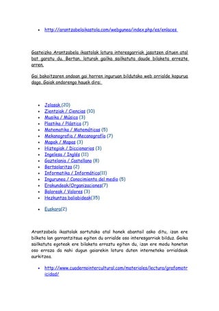 •   http://arantzabelaikastola.com/webgunea/index.php/es/enlaces




Gasteizko Arantzabela ikastolak lotura interesgarriak jasotzen dituen atal
bat garatu du. Bertan, loturak gailka sailkatuta daude bilaketa errezte
arren.

Gai bakoitzaren ondoan gai horren inguruan bildutako web orrialde kopurua
dago. Gaiak ondorengo hauek dira:




   •   Jolasak (20)
   •   Zientziak / Ciencias (10)
   •   Musika / Música (3)
   •   Plastika / Plástica (7)
   •   Matematika / Matemáticas (5)
   •   Mekanografia / Mecanografía (7)
   •   Mapak / Mapas (3)
   •   Hiztegiak / Diccionarios (3)
   •   Ingelesa / Inglés (11)
   •   Gaztelania / Castellano (8)
   •   Bertsolaritza (2)
   •   Informatika / Informática(11)
   •   Ingurunea / Conocimiento del medio (5)
   •   Erakundeak/Organizaciones(7)
   •   Baloreak / Valores (3)
   •   Hezkuntza baliabideak(35)

   •   Euskara(2)




Arantzabela ikastolak sortutako atal honek abantail asko ditu, izan ere
bilketa lan garrantzitsua egiten du orrialde oso interesgarriak bilduz. Gaika
sailkatuta egoteak ere bilaketa erraztu egiten du, izan ere modu honetan
oso erraza da nahi dugun gaiarekin lotura duten interneteko orrialdeak
aurkitzea.

   •   http://www.cuadernointercultural.com/materiales/lectura/grafomotr
       icidad/
 