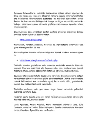 Cuaderno Intercultural, baliabide desberdinak biltzen dituen blog bat da.
Blog oso zabala da, izan ere, blogaren helburu nagusia interkulturalitatea
eta hezkuntza interkulturala sustatzea da material ezberdinen bidez.
Bertan hezkuntzan oso baliagarriak izango zaizkigun materialak aurkituko
dutugu, nabarmentzekoak direlarik grafomotrizitatearen inguruko lotura
interesgarriak.

Imprimatzeko zein orrialdean bertan egiteko ariketak ekeintzen dizkigu
orrialde honek hizkuntza ezberdinetan.

   •   http://www.dibujos.org/

Marrazkiak, karetak, puzzleak, titereak ea. inprimatzeko oinarrizko web
gune interesgarri bat da hau.

Materiala gaien arabera sailkatuta dago eta horrek bilaketa erraztu egiten
du.

   •   http://www.etxegiroan.com/eu/index.php

Orrialde honetan gazteleraz zein euskeraz enztuteko narrazio laburrak,
poemak, liburuen pasarteak eta haurrentzako zein helduentzako ipuinak
topatuko ditugu, autore ezberdinen materiala editatua, musikaz batera.

Ipuinak 3 ataletan sailkatuta daude: Atal horietako bi euskeraz dira, batzuk
helduentzat izanik eta besteak gazte zein umeentzat ( nahiz eta horietako
batzuk helduentzat ere zuzenduak egon). Beste atala aldiz, gaztelaniako
ipuinak dira helduentzat soilik zuzenduta.

Orrialdea euskeraz zein gazteleraz dago, baino materiala gehienbat
euskeraz aurkituko dugu.

Haiseran aipatu bezala, web orri honek hainbat autoreen lanak editatu eta
musikaz bete ditu, besteak beste:

Uxue Apaolaza, Amets Arzallus, Mario Bennedeti, Harkaitz Cano, Julio
Cortazar, Arantxa Iturbe, Eider Rodriguez, Joseba Sarrionandia, Mariasun
Landa, Juan Kruz Igerabide, Antton Irusta....
 