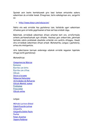 Ipuinak zein beste kontakizunak giro lasai batean entzuteko aukera
eskeintzen du orrialde honek. Etxegiroan, baita eskolagiroan ere, zergaitik
ez.

   •   http://www.olesur.com/educacion/

Nahiz eta web orrialde hau gazteleraz izan, baliabide ugari eskaintzen
dituenez gure orrialde gogotsuenen artean sartzea erabaki dugu.

Bakoitzak, orrialdeak eskaintzen dituen arloetan beti ere, errefortzuko
ariketa pertsonalizatuak egin ditzake. Hauteaz gain oinbarrizko jakintzak
lantzeko edota problemak ebazteko ariketak ere aurkitu ditzageu. Hauek
dira orrialdeak eskeintzen dituen arloak: Matematika, Lengua ( gaztelera),
artea eta inteligentzia.

Arlo bakoitzaren barruan ondorengo edukiak orrialde nagusian topatuko
ditugu( soilik gazteleraz):

Matemáticas

Competencias Básicas
Romanos
Escribe con letra
Escribe con cifras
Cálculo
Inicio a la suma
Números Naturales
Actividades de Refuerzo
Calculo Mental; sumas
Problemas
Fracciones
Cálculo online



Lengua

Método Lectura Global
Identificación Letras
Caligrafía
Caligrafía Doble Pauta
Pautas
Poner Acentos
Separa Palabras
 