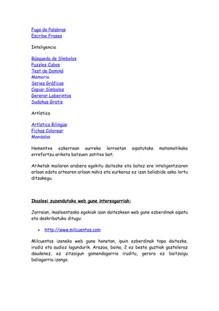 Fuga de Palabras
Escribe Frases

Inteligencia

Búsqueda de Símbolos
Puzzles Cubos
Test de Dominó
Memoria
Series Gráficas
Copiar Símbolos
Gererar Laberintos
Sudokus Gratis

Artística

Artística Bilingüe
Fichas Colorear
Mandalas

Hementxe ezkerrean aurreko lerroetan            aipatutako    matematikako
errefortzu ariketa batzuen zatitxo bat;

Ariketak mailaren arabera egokitu daitezke eta batez ere inteligentziaren
arloan edota artearen arloan nahiz eta eurkeraz ez izan baliabide asko lortu
ditzakegu.




Ikasleei zuzendutako web gune interesgarriak:

Jarraian, ikasleentzako egokiak izan daitezkeen web gune ezberdinak aipatu
eta deskribatuko ditugu:

   •   http://www.milcuentos.com

Milcuentos izeneko web gune honetan, ipuin ezberdinak topa daitezke,
irudiz eta audioz lagundurik. Arazoa, baina, 2 ez beste guztiak gazteleraz
daudenez, ez zitzaigun gomendagarria iruditu, gerora ez baitzaigu
baliagarria izango.
 