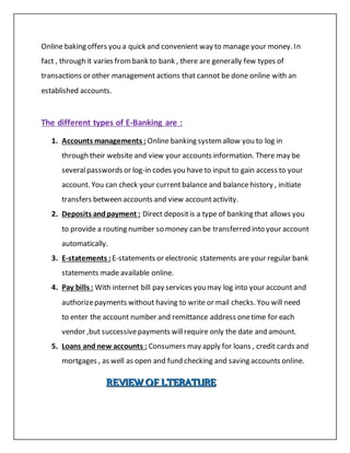 Online baking offers you a quick and convenient way to manage your money. In
fact , through it varies frombank to bank , there are generally few types of
transactions or other management actions that cannot be done online with an
established accounts.
The different types of E-Banking are :
1. Accounts managements : Online banking systemallow you to log in
through their website and view your accounts information. There may be
severalpasswords or log-in codes you have to input to gain access to your
account. You can check your currentbalance and balance history , initiate
transfers between accounts and view accountactivity.
2. Deposits andpayment : Direct depositis a type of banking that allows you
to provide a routing number so money can be transferred into your account
automatically.
3. E-statements : E-statements or electronic statements are your regular bank
statements made available online.
4. Pay bills : With internet bill pay services you may log into your account and
authorizepayments without having to write or mail checks. You will need
to enter the account number and remittance address onetime for each
vendor ,but successivepayments willrequire only the date and amount.
5. Loans and new accounts : Consumers may apply for loans , credit cards and
mortgages , as well as open and fund checking and saving accounts online.
RRREEEVVVIIIEEEWWW OOOFFF LLLTTTEEERRRAAATTTUUURRREEE
 
