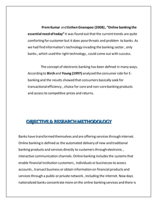 PremKumar and EsthenGnanapoo (2008) , “Online banking the
essential needof today” it was found out that the currenttrends are quite
comforting for customer but it does posethreats and problem to banks. As
we had find information’s technology invading the banking sector , only
banks , which used the right technology , could come out with success.
The concept of electronic banking has been defined in many ways.
According to Birch and Young (1997) analyzed theconsumer side for E-
banking and the results showed that consumers basically seek for
transactionalefficiency , choice for coreand non-corebanking products
and access to competitive prices and returns.
OOOBBBJJJEEECCCTTTIIIVVVEEE &&& RRREEESSSEEEAAARRRCCCHHH MMMEEETTTHHHOOODDDOOOLLLOOOGGGYYY
Banks have transformed themselves and are offering services through internet.
Online banking is defined as the automated delivery of new and traditional
banking products and services directly to customers through electronic ,
interactive communication channels. Online banking includes the systems that
enable financial institution customers , individuals or businesses to access
accounts , transactbusiness or obtain information on financial products and
services through a public or private network , including the internet. Now days
nationalized banks concentrate more on the online banking services and there is
 