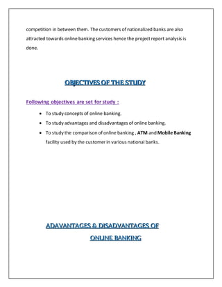 competition in between them. The customers of nationalized banks are also
attracted towards online banking services hence the projectreport analysis is
done.
OOOBBBJJJEEECCCTTTIIIVVVEEESSS OOOFFF TTTHHHEEE SSSTTTUUUDDDYYY
Following objectives are set for study :
 To study concepts of online banking.
 To study advantages and disadvantages of online banking.
 To study the comparison of online banking , ATM and Mobile Banking
facility used by the customer in various national banks.
AAADDDAAAVVVAAANNNTTTAAAGGGEEESSS &&& DDDIIISSSAAADDDVVVAAANNNTTTAAAGGGEEESSS OOOFFF
OOONNNLLLIIINNNEEE BBBAAANNNKKKIIINNNGGG
 