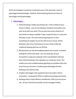 All the technologies invented by mankind to easy its life havetheir shareof
advantages & disadvantages. Similarly , Online banking also has its share of
advantages and disadvantages.
 Advantages :
1. Online banking is totally easy thing to do. In the comfortof your
home or offices , you can do whatever monetary transactions you
wish to do with your bank. The services and various features of
your bank are always available 7 days a week 24 hours in a day and
365 days in year. The most interesting thing here is that ,
everything can happen at justone click of your mouse. Online
Banking is also stress freebecause it never closes unlike the
traditional banking that has cut off time.
2. Bill payments can also be handled properly and smartly. Instead of
waiting for certain due dates , you can easily pay all your
transactions using your computer and in coordination with your
bank. Online banking is also ubiquitous or simply put smart. This
enable you to do troubleshooting regarding any problems that may
arise fromyour business. Another greatadvantage of online
banking is the interest rates.
3. Another advantages is the speed of every transaction. Online
transaction , compared to ATM or traditional banking works faster.
4. Banking online is both efficient and effective. With justone secure
site , all your financial transaction can be managed orderly.
 