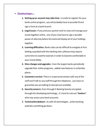  Disadvantages :
1. Setting upan account may take time : In order to register for your
banks online program, you will probably have to provideID and
sign a format a bank branch.
2. Legal issues : If you and your partner wish to view and manage your
assets together online , one of you may have to sign a durable
power of attorney before the bank will display all of your holdings
together.
3. Learning difficulties: Banks sites can be difficult to navigate at first.
Getting acquitted with the banking sites softwaremay require
some time to read the tutorials in order to become comfortable in
your virtual lobby.
4. Sites changes andupgrades : Even the largest banks periodically
upgradetheir online programs , added new features in unfamiliar
places .
5. Customers service: There is no personalcontact with any of the
staff and if talk to any staff through the telephone , you have no
guarantee you are talking to bestperson available.
6. Security concern: Even through E-Banking heavily encrypted ,
through the developing technology , it`s hard to rule out “hackers”
who may access your bank accounts.
7. Technical breakdown: As with all technologies , online banking
websites something go down.
 
