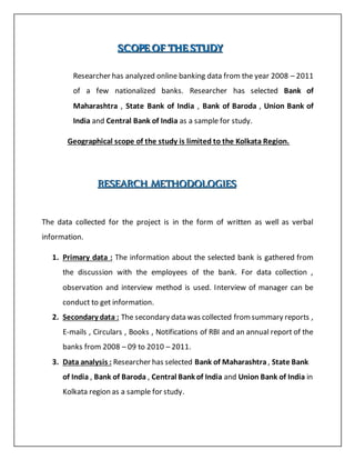SSSCCCOOOPPPEEE OOOFFF TTTHHHEEE SSSTTTUUUDDDYYY
Researcher has analyzed online banking data from the year 2008 – 2011
of a few nationalized banks. Researcher has selected Bank of
Maharashtra , State Bank of India , Bank of Baroda , Union Bank of
India and Central Bank of India as a sample for study.
Geographical scope of the study is limited to the Kolkata Region.
RRREEESSSEEEAAARRRCCCHHH MMMEEETTTHHHOOODDDOOOLLLOOOGGGIIIEEESSS
The data collected for the project is in the form of written as well as verbal
information.
1. Primary data : The information about the selected bank is gathered from
the discussion with the employees of the bank. For data collection ,
observation and interview method is used. Interview of manager can be
conduct to get information.
2. Secondary data : The secondary data was collected fromsummary reports ,
E-mails , Circulars , Books , Notifications of RBI and an annual report of the
banks from 2008 – 09 to 2010 – 2011.
3. Data analysis : Researcher has selected Bank of Maharashtra , State Bank
of India , Bank of Baroda , Central Bank of India and Union Bank of India in
Kolkata region as a sample for study.
 