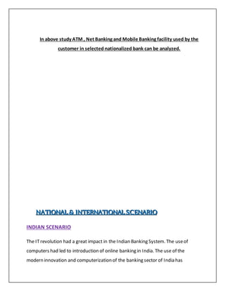 In above study ATM , Net Banking and Mobile Banking facility used by the
customer in selected nationalized bank can be analyzed.
NNNAAATTTIIIOOONNNAAALLL &&& IIINNNTTTEEERRRNNNAAATTTIIIOOONNNAAALLL SSSCCCEEENNNAAARRRIIIOOO
INDIAN SCENARIO
The ITrevolution had a great impact in the Indian Banking System. The useof
computers had led to introduction of online banking in India. The use of the
modern innovation and computerization of the banking sector of India has
 