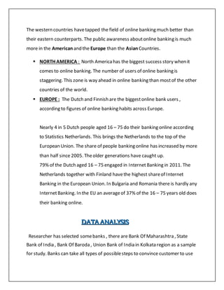 The western countries havetapped the field of online banking much better than
their eastern counterparts. The public awareness aboutonline banking is much
more in the American and the Europe than the Asian Countries.
 NORTH AMERICA : North Americahas the biggest success story when it
comes to online banking. The number of users of online banking is
staggering. This zone is way ahead in online banking than mostof the other
countries of the world.
 EUROPE : The Dutch and Finnish are the biggestonline bank users ,
according to figures of online banking habits across Europe.
Nearly 4 in 5 Dutch people aged 16 – 75 do their banking online according
to Statistics Netherlands. This brings the Netherlands to the top of the
European Union. The share of people banking online has increased by more
than half since 2005. Theolder generations have caught up.
79% of the Dutch aged 16 – 75 engaged in Internet Banking in 2011. The
Netherlands together with Finland havethe highest shareof Internet
Banking in the European Union. In Bulgaria and Romania there is hardly any
InternetBanking. In the EU an averageof 37% of the 16 – 75 years old does
their banking online.
DDDAAATTTAAA AAANNNAAALLLYYYSSSIIISSS
Researcher has selected somebanks , there are Bank Of Maharashtra , State
Bank of India , Bank Of Baroda , Union Bank of India in Kolkata region as a sample
for study. Banks can take all types of possiblesteps to convince customer to use
 