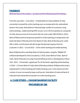 FFFIIINNNDDDIIINNNGGGSSS
Withthe help of the analysis , we observedthe following specific findings:-
Fromthe year 2011 – 12 to 2012 – 13 State Bank of India and Bank of India
constantly increased the online banking users as compared to the nationalized
banks in the study. State Bank of India had large number of customers using
online banking , mobile banking ATM service. Itis in the first position as compared
of India, becausemostof its branches did not came under CBS till March ,2012.
Bank of Maharashtra having more growth in online banking as compared to old
banks like Bank of Baroda and Union Bank of India. Bank of Baroda came under
CBS in 2010 , but the bank still did not get the desired responsefromits
customers in 2011 –12 and 2012 – 13 for online banking and mobile banking.
Bank of Maharashtra and State Bank of India has been using the “BANKS 24”
softwaredeveloped by Tata Consultancy`s (TCS). Union Bank of India , Bank of
India , Bank of Baroda areusing Financial Softwareand it is developed by Infosys
Tech. 2012 – 13 has been a good year for all the banks regarding online banking.
In 2012 –13 Union Bank of India, Bank of Baroda and Bank of Maharashtra had a
rapid growth in online banking and mobile banking users. Fromalmostzero the
number of users increased by leaps and bounds. State Bank of India and Bank of
India also had substantialincreased in its online banking users.
AAA CCCAAASSSEEE SSSTTTUUUDDDYYY ––– OOONNNLLLIIINNNEEE BBBAAANNNKKKIIINNNGGG FFFAAACCCIIILLLIIITTTYYY
PPPRRROOOVVVIIIDDDEEEDDD BBBYYY SSSBBBIII
 