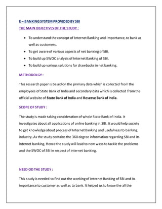 E – BANKING SYSTEM PROVIDED BY SBI
THE MAIN OBJECTIVES OF THE STUDY :
 To understand the concept of InternetBanking and Importance, to bank as
well as customers.
 To get awareof various aspects of net banking of SBI.
 To build up SWOCanalysis of InternetBanking of SBI.
 To build up various solutions for drawbacks in net banking.
METHODOLGY :
This research paper is based on the primary data which is collected fromthe
employees of State Bank of India and secondary data which is collected fromthe
official website of State Bank of India and Reserve Bank of India.
SCOPE OF STUDY :
The study is made taking consideration of whole State Bank of India. It
investigates about all applications of online banking in SBI. Itwould help society
to get knowledgeabout process of InternetBanking and usefulness to banking
industry. As the study contains the 360 degree information regarding SBI and its
internet banking, Hence the study will lead to new ways to tackle the problems
and the SWOCof SBI in respectof internet banking.
NEED OD THE STUDY :
This study is needed to find out the working of InternetBanking of SBI and its
importance to customer as well as to bank. Ithelped us to know the all the
 