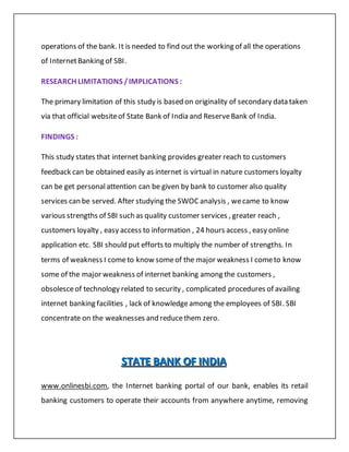 operations of the bank. It is needed to find out the working of all the operations
of InternetBanking of SBI.
RESEARCH LIMITATIONS /IMPLICATIONS :
The primary limitation of this study is based on originality of secondary data taken
via that official websiteof State Bank of India and ReserveBank of India.
FINDINGS :
This study states that internet banking provides greater reach to customers
feedback can be obtained easily as internet is virtual in nature customers loyalty
can be get personalattention can be given by bank to customer also quality
services can be served. After studying the SWOC analysis , wecame to know
various strengths of SBI such as quality customer services , greater reach ,
customers loyalty , easy access to information , 24 hours access , easy online
application etc. SBI should put efforts to multiply the number of strengths. In
terms of weakness I cometo know someof the major weakness I cometo know
some of the major weakness of internet banking among the customers ,
obsolesceof technology related to security , complicated procedures of availing
internet banking facilities , lack of knowledgeamong the employees of SBI. SBI
concentrate on the weaknesses and reducethem zero.
SSSTTTAAATTTEEE BBBAAANNNKKK OOOFFF IIINNNDDDIIIAAA
www.onlinesbi.com, the Internet banking portal of our bank, enables its retail
banking customers to operate their accounts from anywhere anytime, removing
 