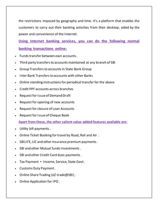 the restrictions imposed by geography and time. It's a platform that enables the
customers to carry out their banking activities from their desktop, aided by the
power and convenience of the Internet.
Using Internet banking services, you can do the following normal
banking transactions online:
 Funds transfer between own accounts.
 Third party transfers to accounts maintained at any branch of SBI
 Group Transfers to accounts in State Bank Group
 Inter Bank Transfers to accounts with other Banks
 Online standing instructions for periodical transfer for the above
 Credit PPF accounts across branches
 Request for Issueof Demand Draft
 Request for opening of new accounts
 Request for closure of Loan Accounts
 Request for Issueof Cheque Book
Apart from these, the other salient value-added features available are:
 Utility bill payments .
 Online Ticket Booking for travel by Road, Rail and Air .
 SBILIFE, LICand other insurance premium payments .
 SBI and other Mutual funds Investments .
 SBI and other Credit Card dues payments .
 Tax Payment • Income, Service, State Govt .
 Customs Duty Payment .
 Online ShareTrading (eZ-trade@SBI) .
 Online Application for IPO .
 