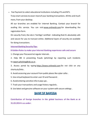  Fee Payment to select educational institutions including IITs and NITs
Truly smart services to cover mostof your banking transactions. All this and much
more, from your desktop.
All our branches are enabled for Internet Banking. Contact your branch for
availing this service. You can visit www.onlinesbi.com for downloading the
registration form.
On security front, the site is 'VeriSign' certified - indicating that it's absolutely safe
and secure for you to transact online. Additional layers of security are available
for doing transactions.
Internet Banking Security Tips:
8 Golden Rules to make your Internet Banking experience safe and secure
1. Change your Password at regular intervals .
2. Help SBI in preventing frauds (phishing) by reporting such incidents
to report.phishing@sbi.co.in .
3. Access portal by typing https://www.onlinesbi.com Do not click on any
shortcuts/links .
4. Avoid accessing your account from public places like cyber cafes .
5. Use virtual keyboard to enter user ID and Password .
6. Avoid entering sensitive info in pop-ups .
7. Track your transactions and usage history regularly .
8. Use latest and genuine software on your system with secure settings .
BBBAAANNNKKK OOOFFF BBBAAARRROOODDDAAA
Contribution of foreign branches in the global business of the Bank as at
31.03.2014 is as under:
 