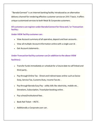 "Baroda Connect" is an internet banking facility introduced as an alternative
delivery channel for rendering effective customer serviceon 24 X 7 basis. Itoffers
unique customized services to both Retail & Corporatecustomers.
All customers canregisterunder BarodaConnect for Viewand / or Transaction
facility :
Under VIEW facility customer can :
 View Accountsummary of all operative, deposit and loan accounts .
 View all multiple Accountinformation online with a single user id .
 Get Accountstatements .
Under Transactionfacility customer can(in additionto the above VIEW
facilities) :
 Transfer funds immediately or schedulefor a futuredate to self linked and
third party .
 Pay through Online Tax - Direct and Indirecttaxes online such as Excise
Duty, ServiceTax, Customs Duty, IncomeTax etc .
 Pay through Baroda Easy Pay - utility bills like electricity, mobile etc ,
Donations, Subscription, Travelplan booking online .
 Pay school/institutional fees .
 Book Rail Ticket – IRCTC .
 Additionally a Corporateuser can .
 