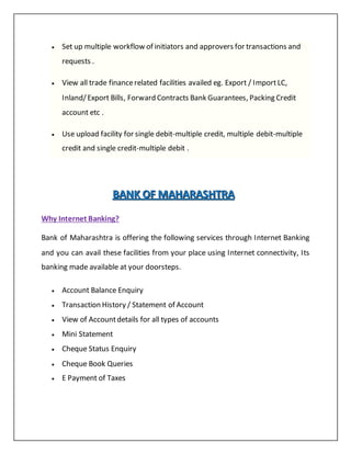  Set up multiple workflow of initiators and approvers for transactions and
requests .
 View all trade financerelated facilities availed eg. Export / ImportLC,
Inland/Export Bills, Forward Contracts Bank Guarantees, Packing Credit
account etc .
 Use upload facility for single debit-multiple credit, multiple debit-multiple
credit and single credit-multiple debit .
BBBAAANNNKKK OOOFFF MMMAAAHHHAAARRRAAASSSHHHTTTRRRAAA
Why Internet Banking?
Bank of Maharashtra is offering the following services through Internet Banking
and you can avail these facilities from your place using Internet connectivity, Its
banking made available at your doorsteps.
 Account Balance Enquiry
 Transaction History / Statement of Account
 View of Accountdetails for all types of accounts
 Mini Statement
 Cheque Status Enquiry
 Cheque Book Queries
 E Payment of Taxes
 