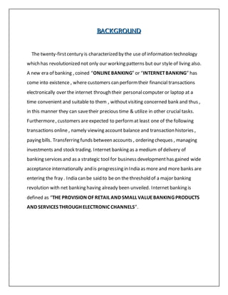 BBBAAACCCKKKGGGRRROOOUUUNNNDDD
The twenty-firstcentury is characterized by the use of information technology
which has revolutionized not only our working patterns but our style of living also.
A new era of banking , coined “ONLINEBANKING” or “INTERNETBANKING” has
come into existence , where customers can performtheir financial transactions
electronically over the internet through their personalcomputer or laptop at a
time convenient and suitable to them , withoutvisiting concerned bank and thus ,
in this manner they can savetheir precious time & utilize in other crucial tasks.
Furthermore, customers are expected to performat least one of the following
transactions online , namely viewing account balance and transaction histories ,
paying bills. Transferring funds between accounts , ordering cheques , managing
investments and stock trading. Internet banking as a medium of delivery of
banking services and as a strategic tool for business developmenthas gained wide
acceptance internationally and is progressing in India as more and more banks are
entering the fray . India can be said to be on the threshold of a major banking
revolution with net banking having already been unveiled. Internet banking is
defined as “THE PROVISION OF RETAIL AND SMALL VALUEBANKING PRODUCTS
AND SERVICES THROUGH ELECTRONIC CHANNELS”.
 