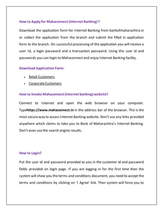 How to Apply for Mahaconnect (Internet Banking) ?
Download the application form for Internet Banking from bankofmaharashtra.in
or collect the application from the branch and submit the filled in application
form to the branch. On successful processing of the application you will receive a
user Id, a login password and a transaction password. Using this user id and
passwords you can login to Mahaconnect and enjoy Internet Banking facility.
Download Application Form:
 Retail Customers
 CorporateCustomers
How to Invoke Mahaconnect (Internet banking) website?
Connect to Internet and open the web browser on your computer.
Typehttps://www.mahaconnect.in in the address bar of the browser. This is the
most secureway to access Internet Banking website. Don’t use any links provided
anywhere which claims to take you to Bank of Maharashtra’s Internet Banking.
Don’t even use the search engine results.
How to Login?
Put the user id and password provided to you in the customer id and password
fields provided on login page. If you are logging in for the first time then the
system will show you the terms and conditions document, you need to accept the
terms and conditions by clicking on ‘I Agree’ link. Then system will force you to
 