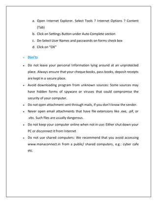 a. Open Internet Explorer. Select Tools ? Internet Options ? Content
(Tab)
b. Click on Settings Button under Auto Complete section
c. De-Select User Names and passwords on forms check box
d. Click on “OK”
 Don’ts
 Do not leave your personal Information lying around at an unprotected
place. Always ensure that your cheque books, pass books, deposit receipts
are kept in a secure place.
 Avoid downloading program from unknown sources: Some sources may
have hidden forms of spyware or viruses that could compromise the
security of your computer.
 Do not open attachment sent through mails, if you don’t know the sender.
 Never open email attachments that have file extensions like .exe, .pif, or
.vbs. Such files are usually dangerous.
 Do not keep your computer online when not in use: Either shut down your
PC or disconnect it from Internet
 Do not use shared computers: We recommend that you avoid accessing
www.manaconnect.in from a public/ shared computers, e.g.: cyber cafe
etc.
 