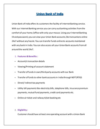 UUUnnniiiooonnn BBBaaannnkkk ooofff IIInnndddiiiaaa
Union Bank of India offers its customers the facility of InternetBanking service.
With our InternetBanking service you can carry outbanking activities fromthe
comfortof your home /office with only your mouse. Using your InternetBanking
ID and password, you can view your Union Bank accounts /do transactions online
24x7 without any hassle. You can transfer funds onlineto accounts maintained
with any bank in India. You can also access all your Union Bank accounts fromall
around the world 24x7.
1. Features &Benefits :
 Account/s transaction details
 Viewing/Printing of account statement
 Transfer of funds in own/third party accounts with our Bank
 Transfer of funds to other bank accounts in India through NEFT/RTGS
 Direct/ Indirecttax payments
 Utility bill payments like electricity bills, telephone bills, insurancepremium
payments, mutual fund payments, credit card payments etc.
 Online air ticket and railway ticket booking etc
2. Eligibility :
Customer should have at least one operating accountwith a Union Bank
 